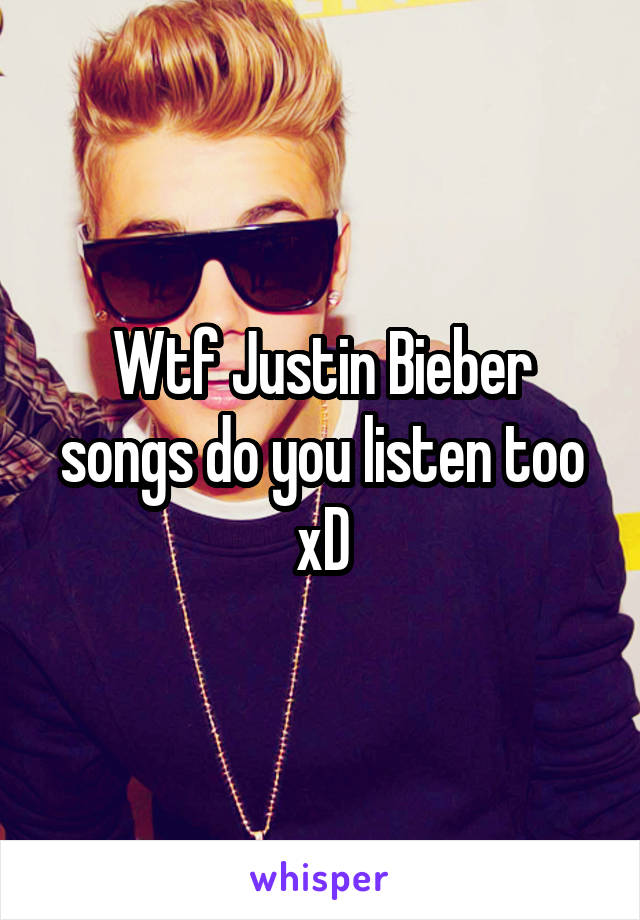 Wtf Justin Bieber songs do you listen too xD