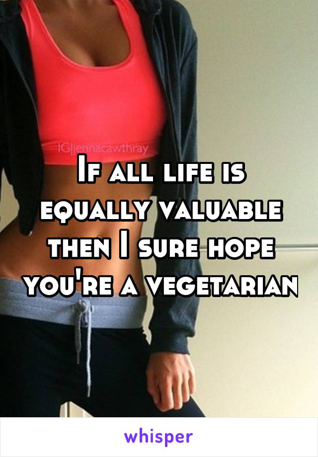 If all life is equally valuable then I sure hope you're a vegetarian