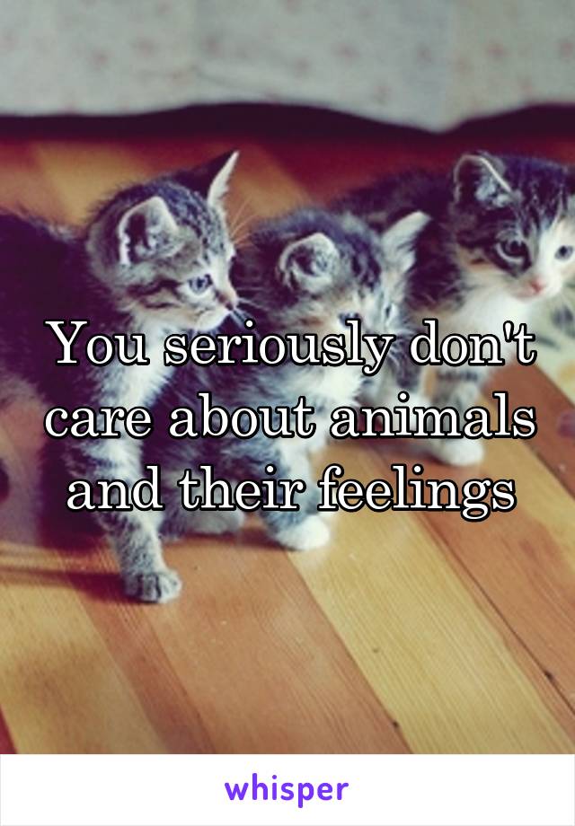 You seriously don't care about animals and their feelings