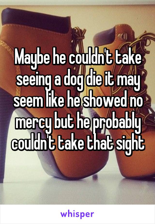 Maybe he couldn't take seeing a dog die it may seem like he showed no mercy but he probably couldn't take that sight 