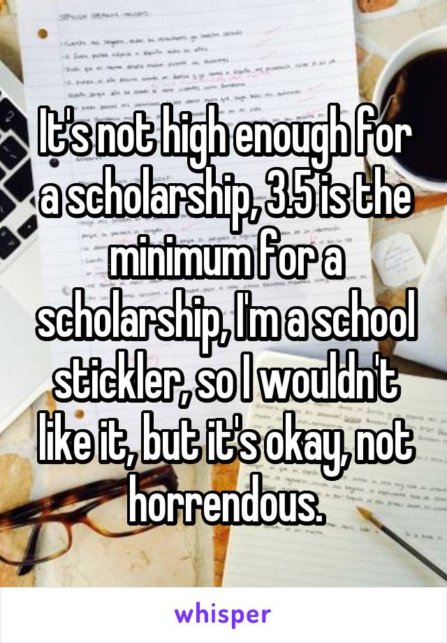 It's not high enough for a scholarship, 3.5 is the minimum for a scholarship, I'm a school stickler, so I wouldn't like it, but it's okay, not horrendous.