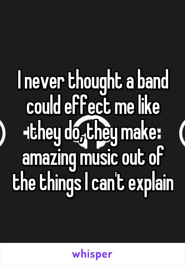 I never thought a band could effect me like they do, they make amazing music out of the things I can't explain