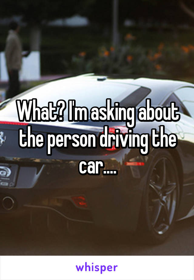 What? I'm asking about the person driving the car....