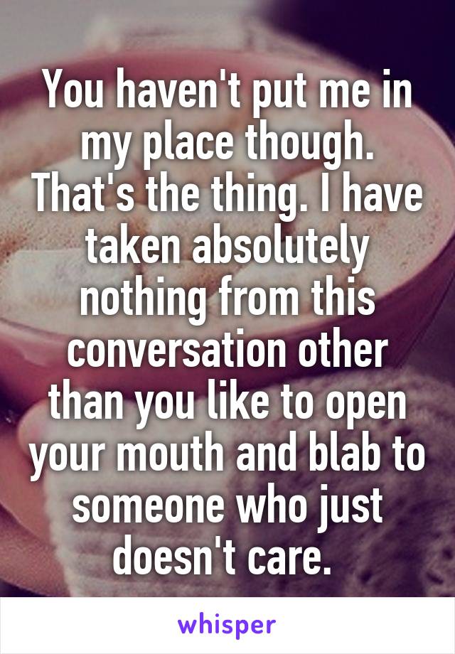 You haven't put me in my place though. That's the thing. I have taken absolutely nothing from this conversation other than you like to open your mouth and blab to someone who just doesn't care. 