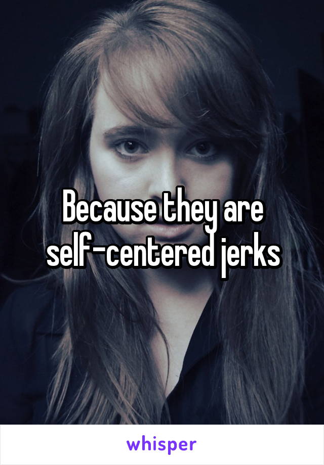 Because they are self-centered jerks
