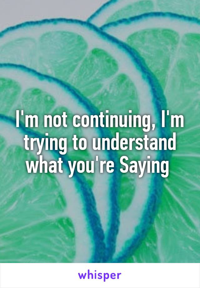 I'm not continuing, I'm trying to understand what you're Saying 