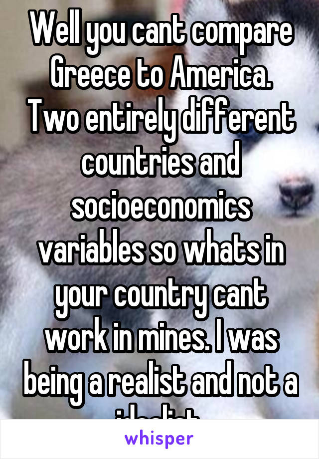 Well you cant compare Greece to America. Two entirely different countries and socioeconomics variables so whats in your country cant work in mines. I was being a realist and not a idealist.