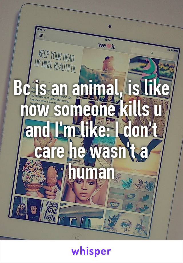 Bc is an animal, is like now someone kills u and I'm like: I don't care he wasn't a human