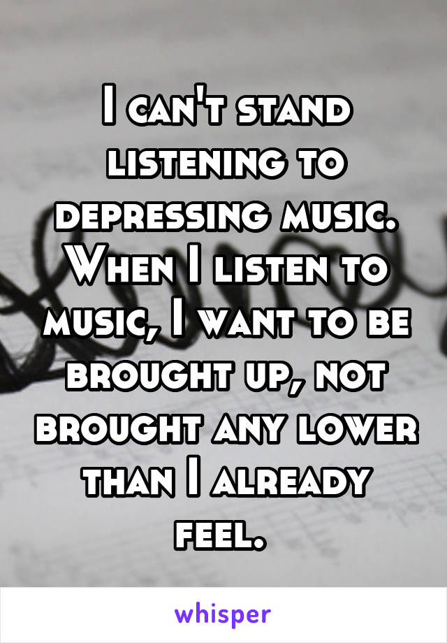 I can't stand listening to depressing music. When I listen to music, I want to be brought up, not brought any lower than I already feel. 