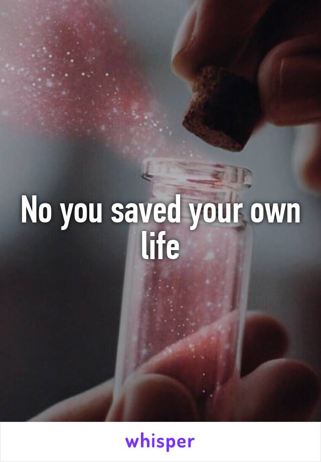 No you saved your own life