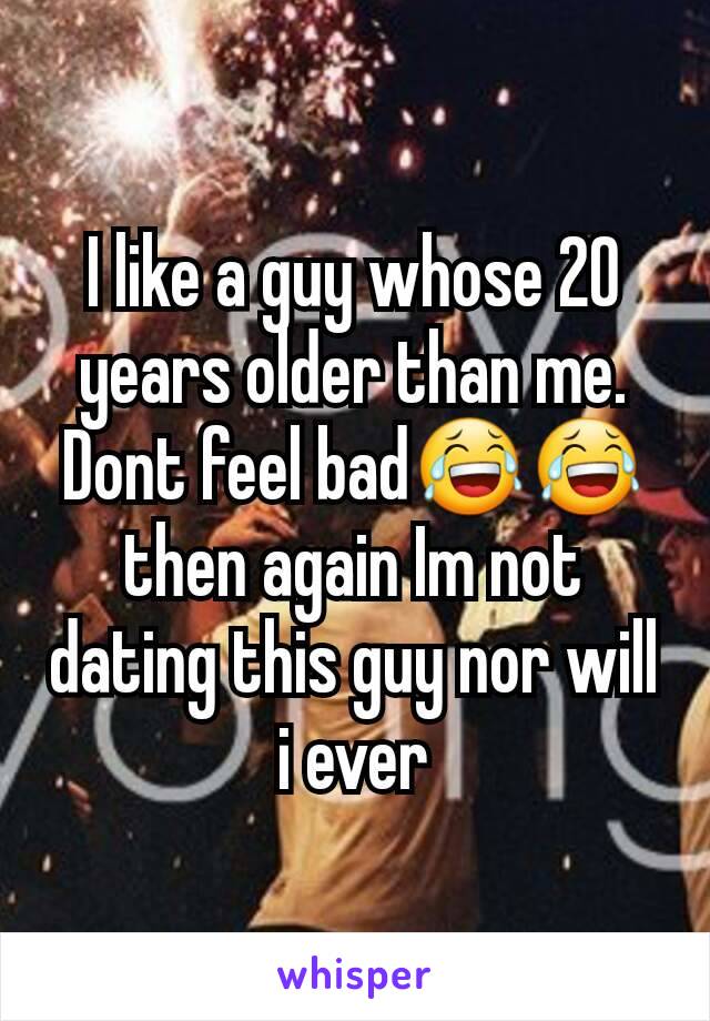 I like a guy whose 20 years older than me. Dont feel bad😂😂 then again Im not dating this guy nor will i ever