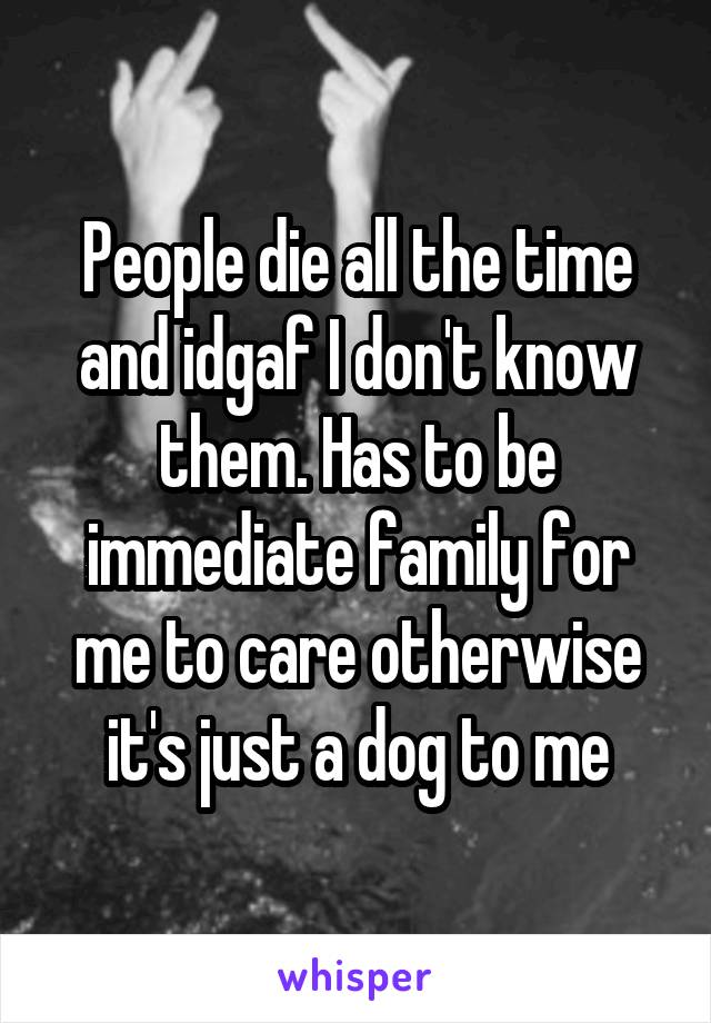 People die all the time and idgaf I don't know them. Has to be immediate family for me to care otherwise it's just a dog to me