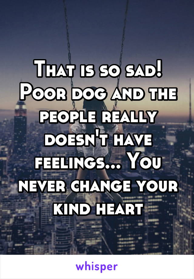 That is so sad! Poor dog and the people really doesn't have feelings... You never change your kind heart