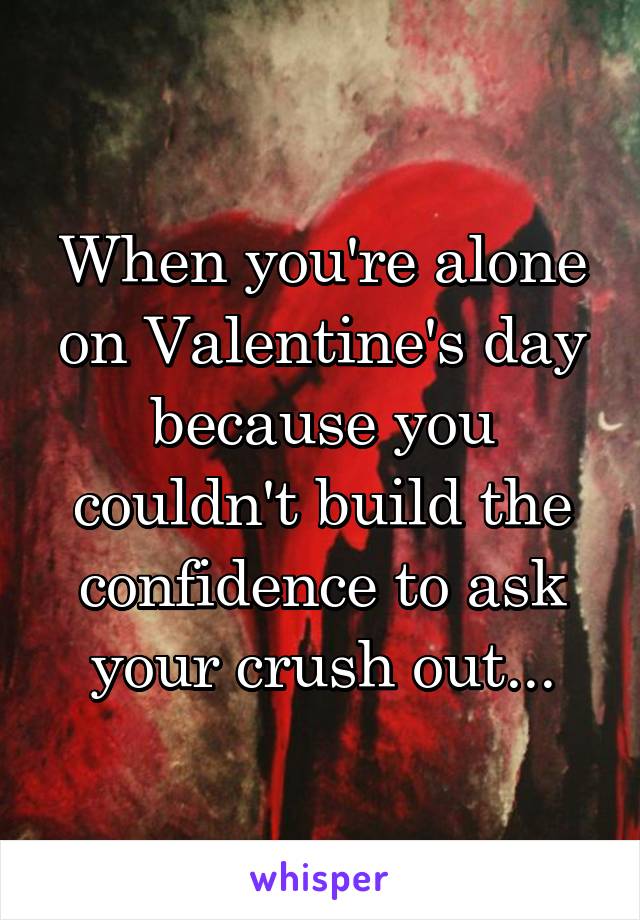 When you're alone on Valentine's day because you couldn't build the confidence to ask your crush out...