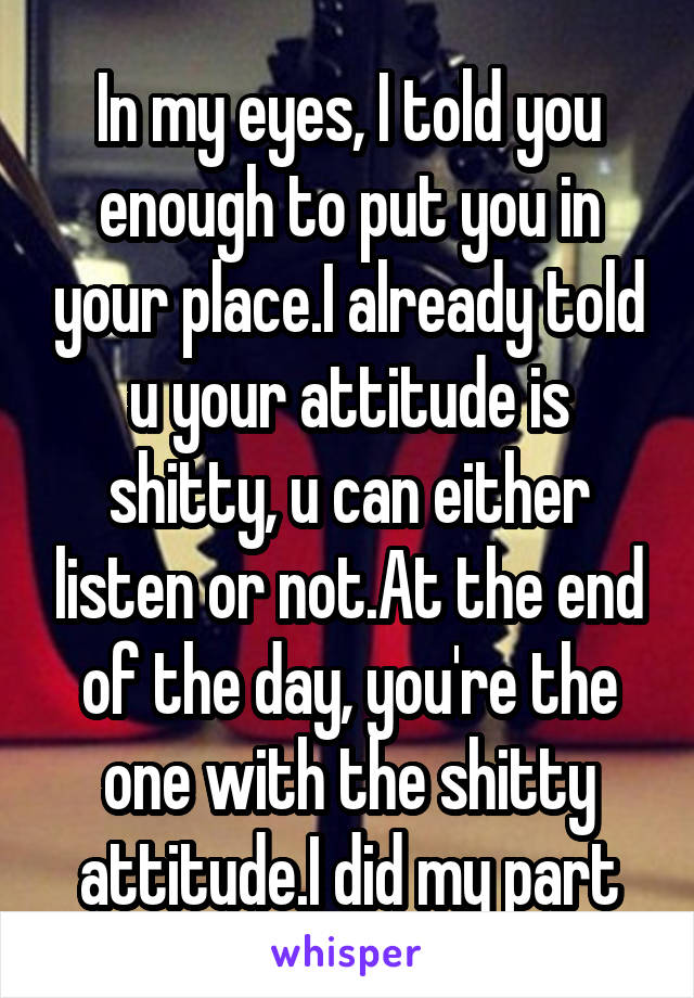 In my eyes, I told you enough to put you in your place.I already told u your attitude is shitty, u can either listen or not.At the end of the day, you're the one with the shitty attitude.I did my part