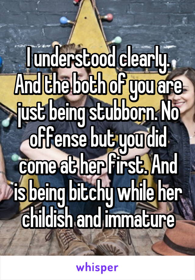 I understood clearly. And the both of you are just being stubborn. No offense but you did come at her first. And is being bitchy while her childish and immature