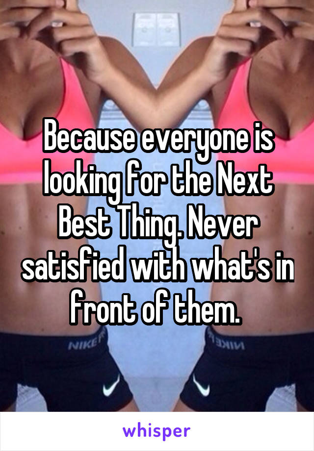 Because everyone is looking for the Next Best Thing. Never satisfied with what's in front of them. 