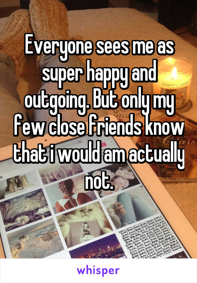 Everyone sees me as super happy and outgoing. But only my few close friends know that i would am actually not.

