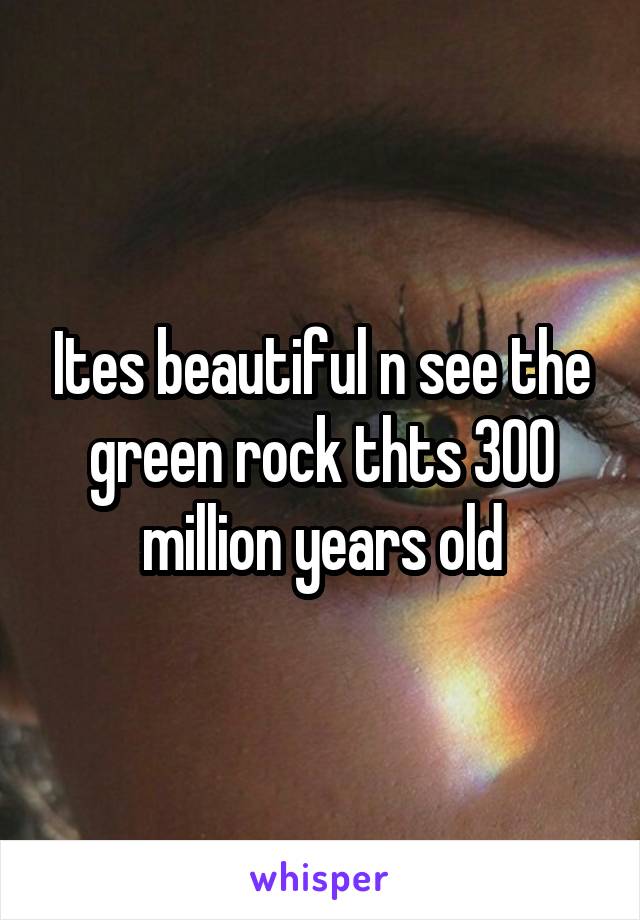 Ites beautiful n see the green rock thts 300 million years old