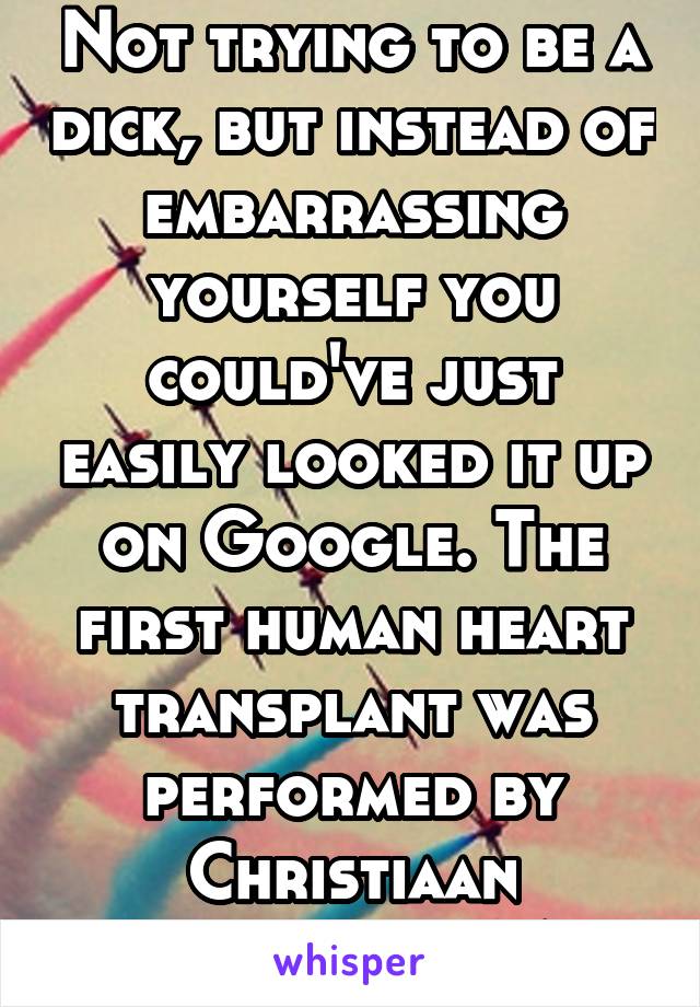 Not trying to be a dick, but instead of embarrassing yourself you could've just easily looked it up on Google. The first human heart transplant was performed by Christiaan Barnard in 1967.