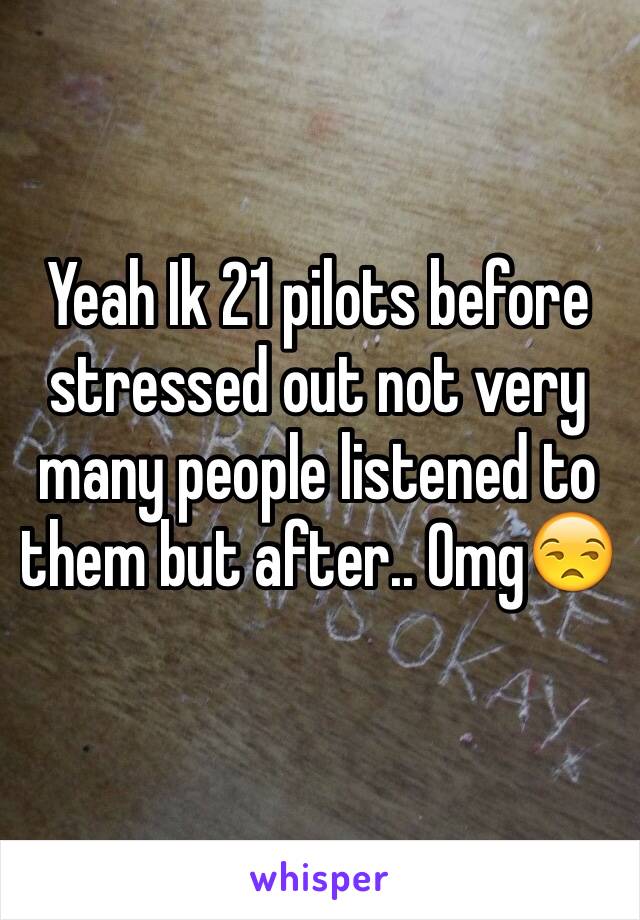 Yeah Ik 21 pilots before stressed out not very many people listened to them but after.. Omg😒