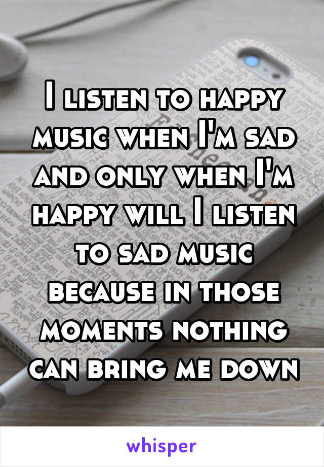 I listen to happy music when I'm sad and only when I'm happy will I listen to sad music because in those moments nothing can bring me down