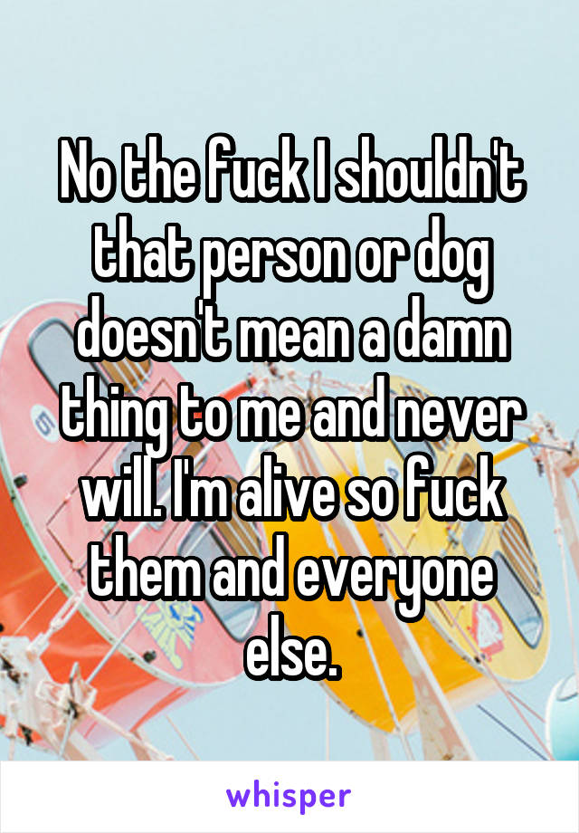 No the fuck I shouldn't that person or dog doesn't mean a damn thing to me and never will. I'm alive so fuck them and everyone else.