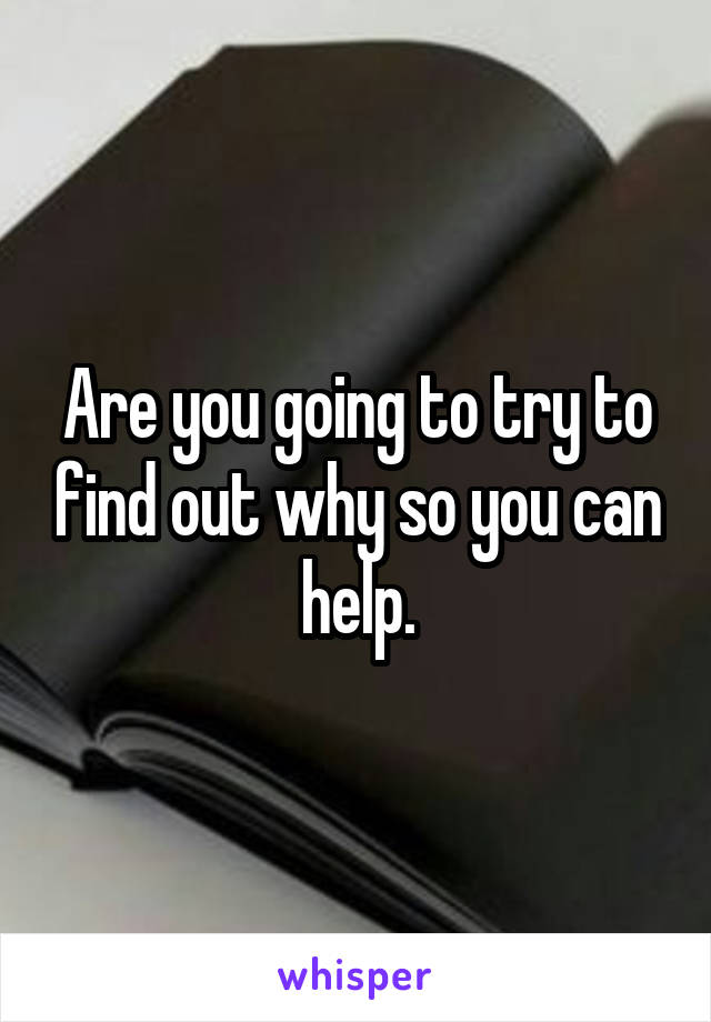 Are you going to try to find out why so you can help.
