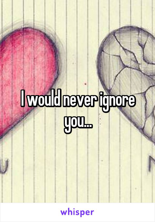 I would never ignore you...