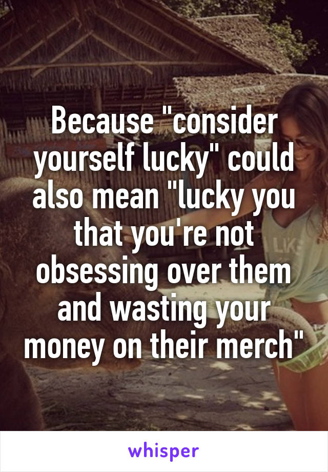 Because "consider yourself lucky" could also mean "lucky you that you're not obsessing over them and wasting your money on their merch"