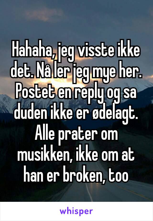 Hahaha, jeg visste ikke det. Nå ler jeg mye her. Postet en reply og sa duden ikke er ødelagt. Alle prater om musikken, ikke om at han er broken, too