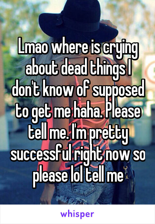 Lmao where is crying about dead things I don't know of supposed to get me haha. Please tell me. I'm pretty successful right now so please lol tell me