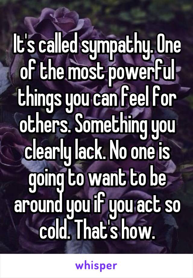 It's called sympathy. One of the most powerful things you can feel for others. Something you clearly lack. No one is going to want to be around you if you act so cold. That's how.