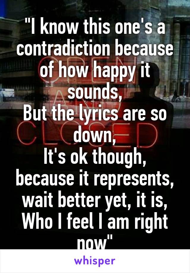 "I know this one's a contradiction because of how happy it sounds,
But the lyrics are so down,
It's ok though, because it represents, wait better yet, it is,
Who I feel I am right now"