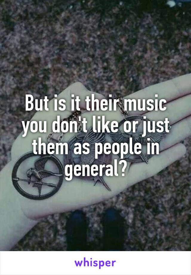 But is it their music you don't like or just them as people in general?