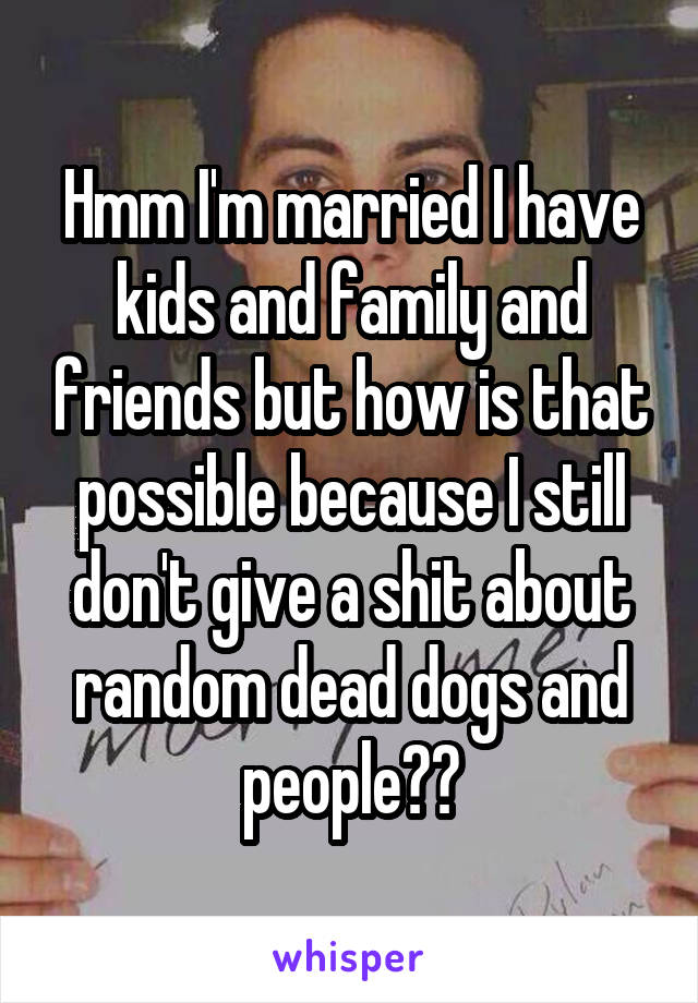 Hmm I'm married I have kids and family and friends but how is that possible because I still don't give a shit about random dead dogs and people??