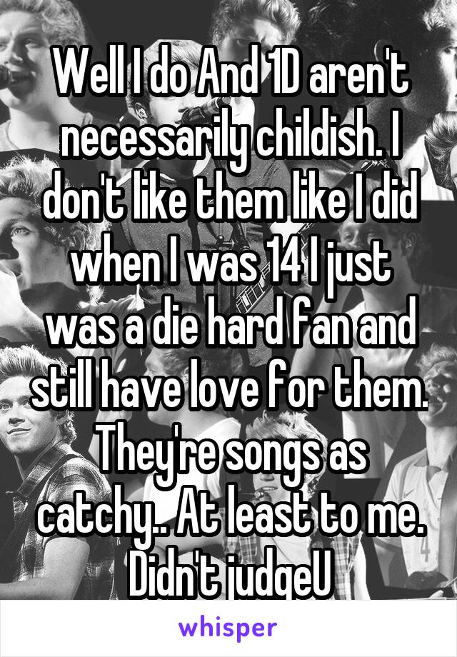 Well I do And 1D aren't necessarily childish. I don't like them like I did when I was 14 I just was a die hard fan and still have love for them. They're songs as catchy.. At least to me. Didn't judgeU