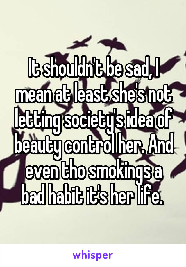 It shouldn't be sad, I mean at least she's not letting society's idea of beauty control her. And even tho smokings a bad habit it's her life. 