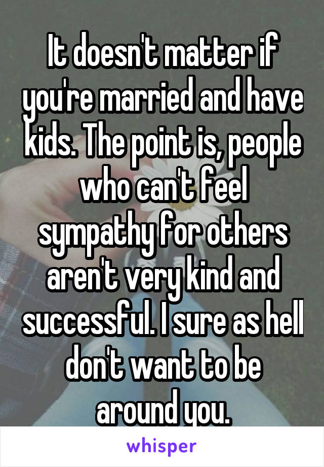 It doesn't matter if you're married and have kids. The point is, people who can't feel sympathy for others aren't very kind and successful. I sure as hell don't want to be around you.