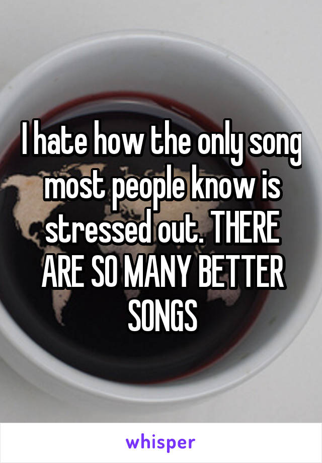 I hate how the only song most people know is stressed out. THERE ARE SO MANY BETTER SONGS