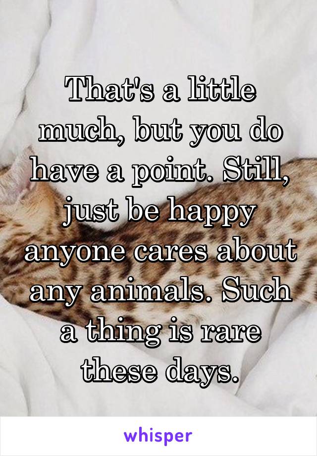 That's a little much, but you do have a point. Still, just be happy anyone cares about any animals. Such a thing is rare these days.