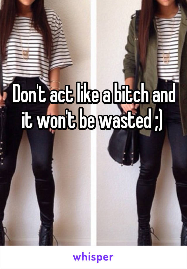 Don't act like a bitch and it won't be wasted ;) 

