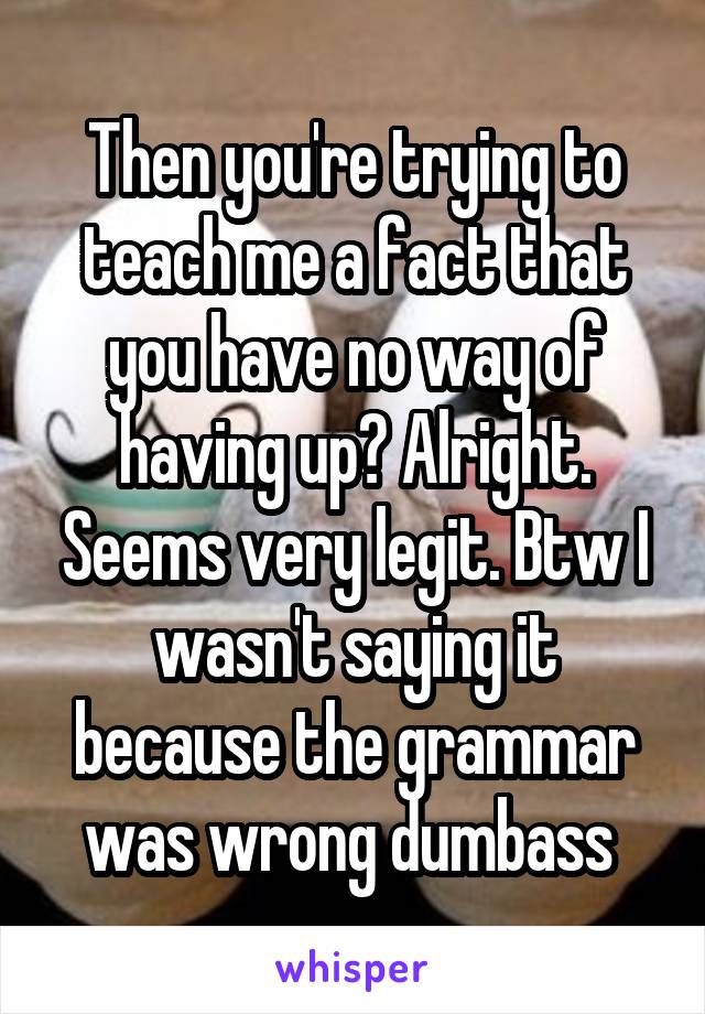 Then you're trying to teach me a fact that you have no way of having up? Alright. Seems very legit. Btw I wasn't saying it because the grammar was wrong dumbass 