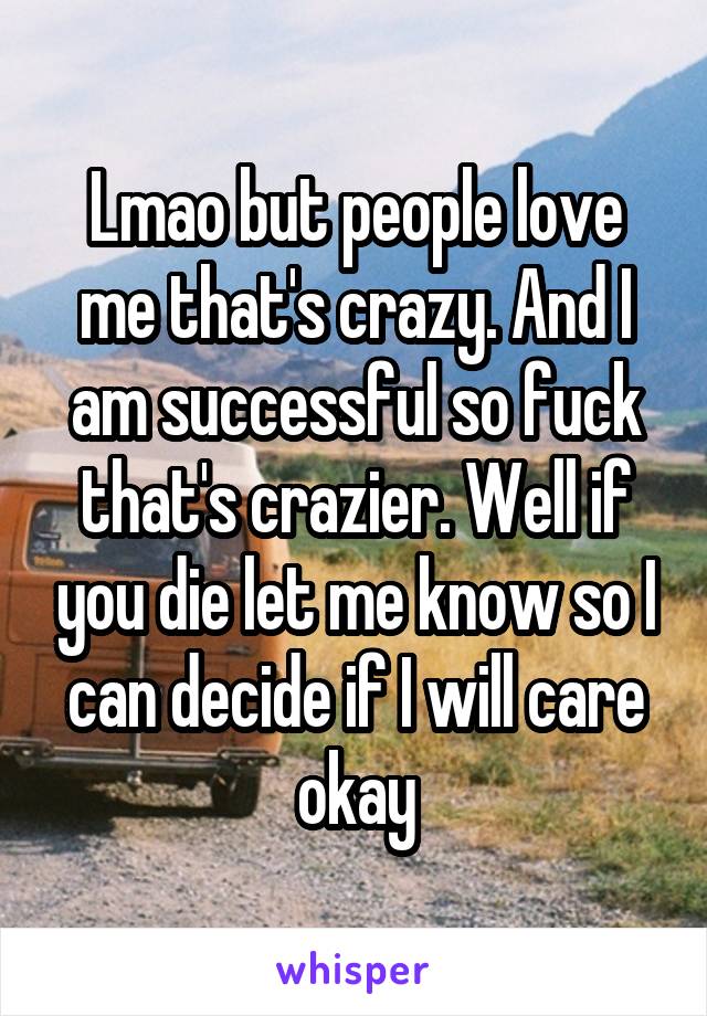 Lmao but people love me that's crazy. And I am successful so fuck that's crazier. Well if you die let me know so I can decide if I will care okay