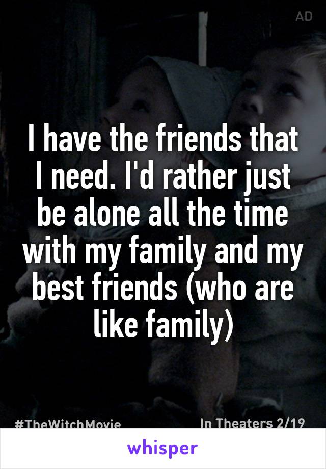 I have the friends that I need. I'd rather just be alone all the time with my family and my best friends (who are like family)