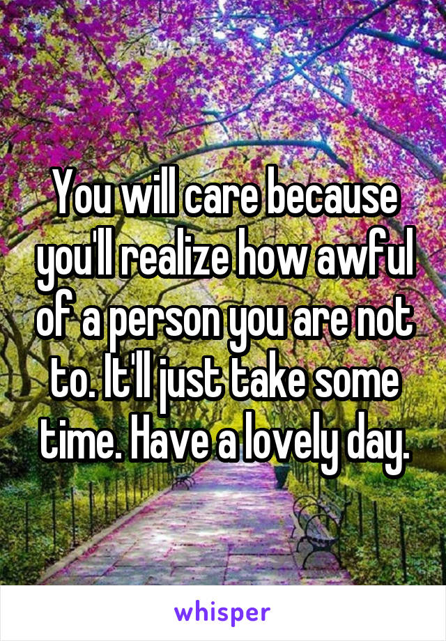 You will care because you'll realize how awful of a person you are not to. It'll just take some time. Have a lovely day.