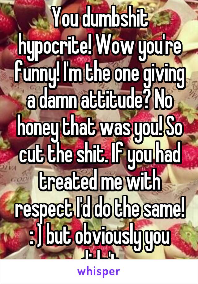 You dumbshit hypocrite! Wow you're funny! I'm the one giving a damn attitude? No honey that was you! So cut the shit. If you had treated me with respect I'd do the same! : ) but obviously you didn't