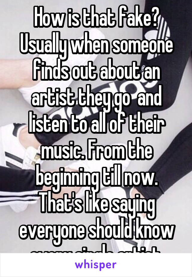 How is that fake? Usually when someone finds out about an artist they go  and listen to all of their music. From the beginning till now. That's like saying everyone should know every single artist.