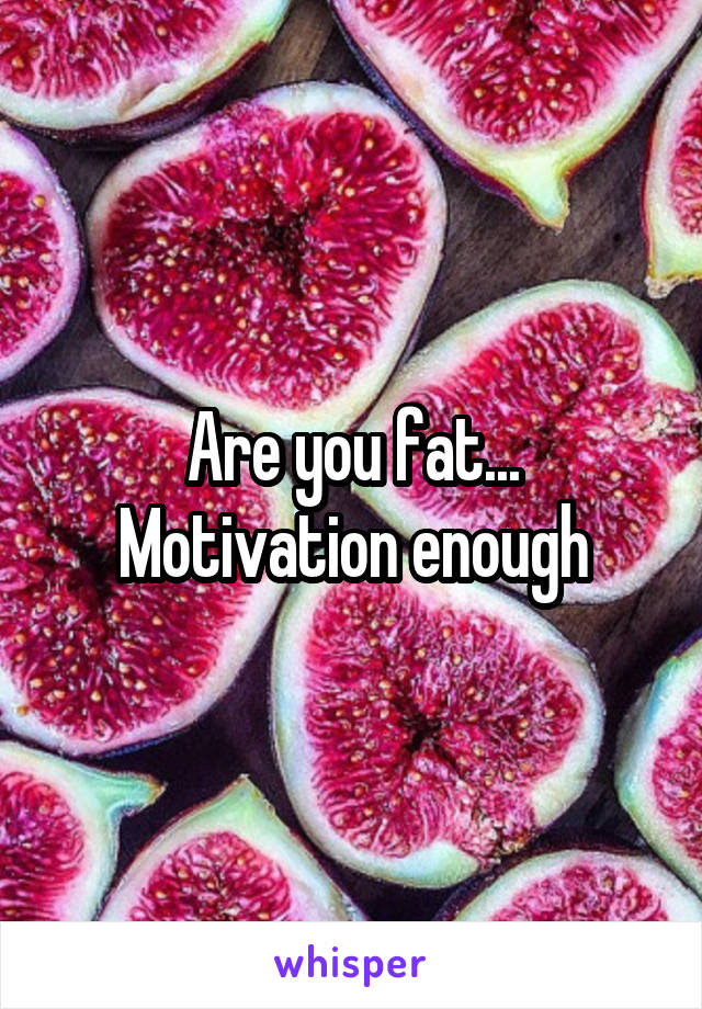 Are you fat... Motivation enough