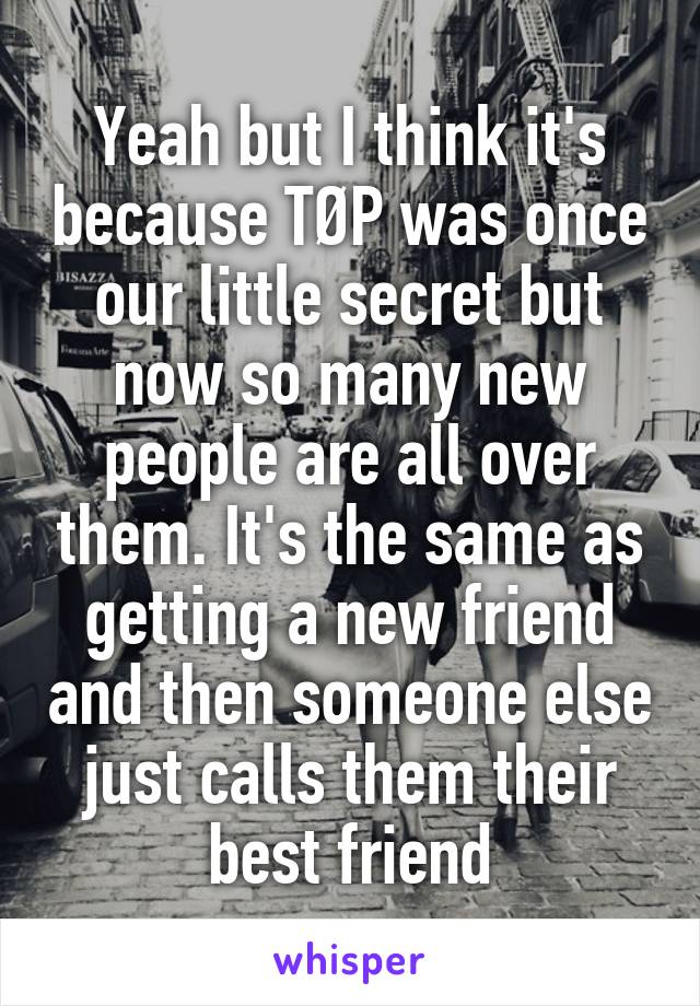 Yeah but I think it's because TØP was once our little secret but now so many new people are all over them. It's the same as getting a new friend and then someone else just calls them their best friend